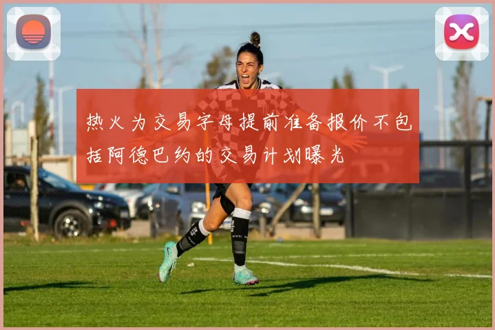 热火为交易字母提前准备报价不包括阿德巴约的交易计划曝光
