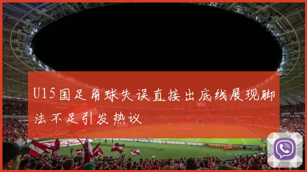 U15国足角球失误直接出底线展现脚法不足引发热议