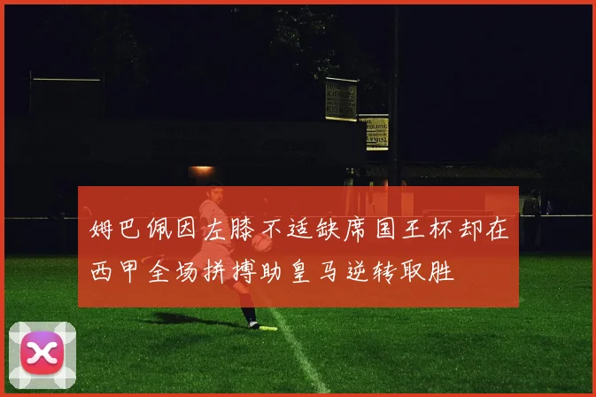 姆巴佩因左膝不适缺席国王杯却在西甲全场拼搏助皇马逆转取胜