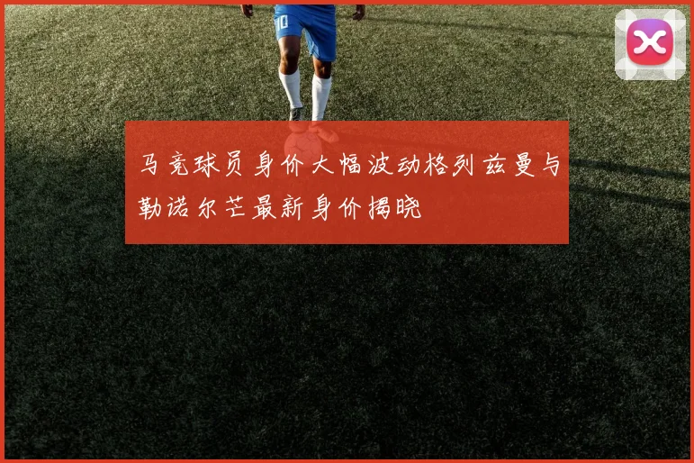 马竞球员身价大幅波动格列兹曼与勒诺尔芒最新身价揭晓