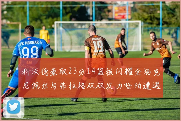 科沃德豪取23分14篮板闪耀全场克尼佩尔与弗拉格双双发力哈珀遭遇瓶颈表现低迷