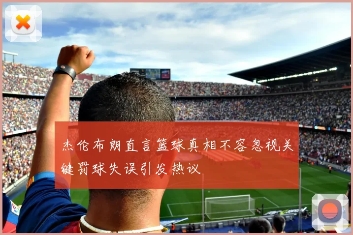 杰伦布朗直言篮球真相不容忽视关键罚球失误引发热议