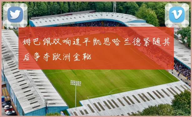 姆巴佩双响追平凯恩哈兰德紧随其后争夺欧洲金靴