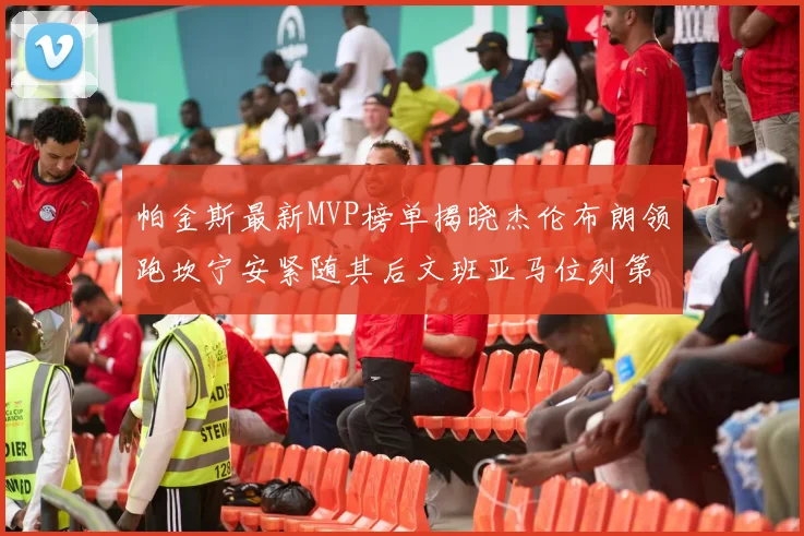 帕金斯最新MVP榜单揭晓杰伦布朗领跑坎宁安紧随其后文班亚马位列第三