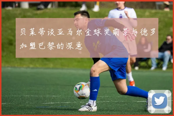 贝莱蒂谈亚马尔金球奖前景与德罗加盟巴黎的深意