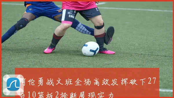 阿伦勇战文班全场高效发挥砍下27分10篮板2抢断展现实力
